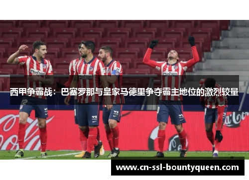 西甲争霸战:巴塞罗那与皇家马德里争夺霸主地位的激烈较量 西甲争霸战:巴塞罗那与皇家马德里争夺霸主地位的激烈较量