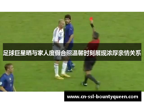 足球巨星晒与家人度假合照温馨时刻展现浓厚亲情关系 足球巨星晒与家人度假合照温馨时刻展现浓厚亲情关系