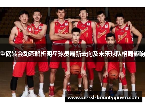 重磅转会动态解析明星球员最新去向及未来球队格局影响