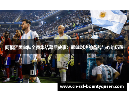 阿根廷国家队全员集结幕后故事:巅峰对决的备战与心路历程 阿根廷国家队全员集结幕后故事:巅峰对决的备战与心路历程
