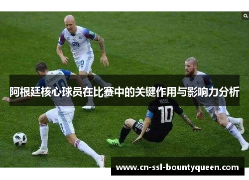 阿根廷核心球员在比赛中的关键作用与影响力分析 阿根廷核心球员在比赛中的关键作用与影响力分析