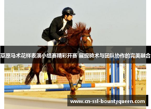 草原马术花样表演小组赛精彩开赛 展现骑术与团队协作的完美融合 草原马术花样表演小组赛精彩开赛 展现骑术与团队协作的完美融合