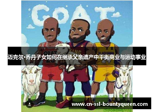 迈克尔·乔丹子女如何在继承父亲遗产中平衡商业与运动事业 迈克尔·乔丹子女如何在继承父亲遗产中平衡商业与运动事业