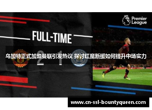 乌加特正式加盟曼联引发热议 探讨红魔新援如何提升中场实力 乌加特正式加盟曼联引发热议 探讨红魔新援如何提升中场实力