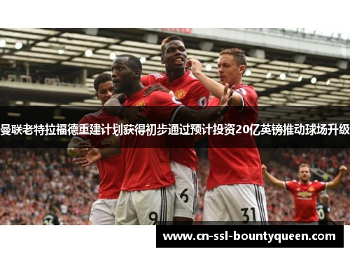 曼联老特拉福德重建计划获得初步通过预计投资20亿英镑推动球场升级