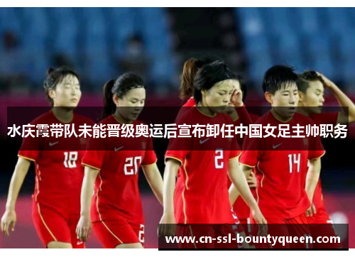 水庆霞带队未能晋级奥运后宣布卸任中国女足主帅职务