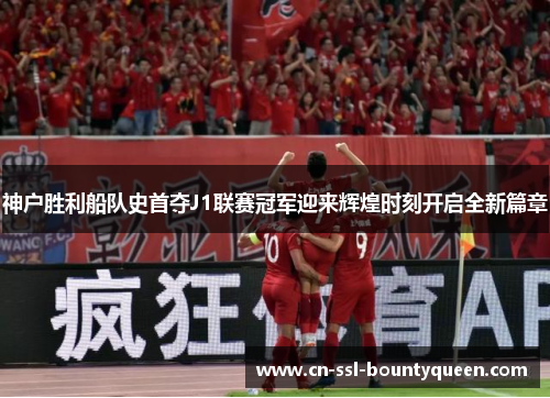 神户胜利船队史首夺J1联赛冠军迎来辉煌时刻开启全新篇章